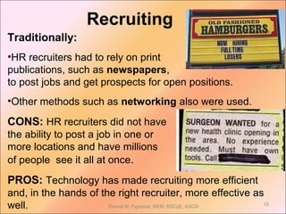 Recruiting
15Denise M. Figueroa, MEM, BSCpE, ASCSi
Traditionally:
•HR recruiters had to rely on print
publications, such as newspapers,
to post jobs and get prospects for open positions.
•Other methods such as networking also were used.
CONS: HR recruiters did not have
the ability to post a job in one or
more locations and have millions
of people see it all at once.
PROS: Technology has made recruiting more efficient
and, in the hands of the right recruiter, more effective as
well.
 