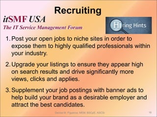 Recruiting
1.Post your open jobs to niche sites in order to
expose them to highly qualified professionals within
your industry.
2.Upgrade your listings to ensure they appear high
on search results and drive significantly more
views, clicks and applies.
3.Supplement your job postings with banner ads to
help build your brand as a desirable employer and
attract the best candidates.
Denise M. Figueroa, MEM, BSCpE, ASCSi 16
 