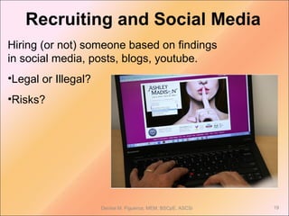 Recruiting and Social Media
Hiring (or not) someone based on findings
in social media, posts, blogs, youtube.
•Legal or Illegal?
•Risks?
Denise M. Figueroa, MEM, BSCpE, ASCSi 19
 