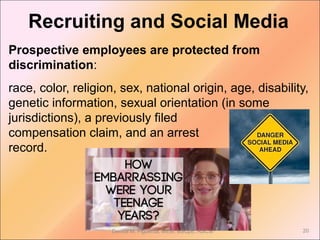 Prospective employees are protected from
discrimination:
race, color, religion, sex, national origin, age, disability,
genetic information, sexual orientation (in some
jurisdictions), a previously filed
compensation claim, and an arrest
record.
Recruiting and Social Media
Denise M. Figueroa, MEM, BSCpE, ASCSi 20
 