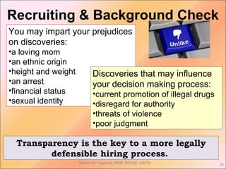 Denise M. Figueroa, MEM, BSCpE, ASCSi
22
You may impart your prejudices
on discoveries:
•a loving mom
•an ethnic origin
•height and weight
•an arrest
•financial status
•sexual identity
Discoveries that may influence
your decision making process:
•current promotion of illegal drugs
•disregard for authority
•threats of violence
•poor judgment
Transparency is the key to a more legally
defensible hiring process.
Recruiting & Background Check
 
