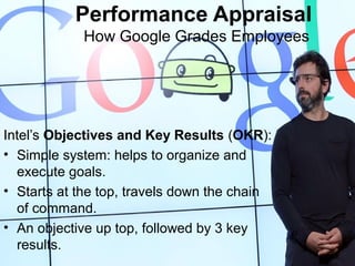 Intel’s Objectives and Key Results (OKR):
• Simple system: helps to organize and
execute goals.
• Starts at the top, travels down the chain
of command.
• An objective up top, followed by 3 key
results.
Performance Appraisal
How Google Grades Employees
 