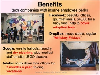 Benefits
tech companies with insane employee perks
Facebook: beautiful offices,
gourmet meals, $4,000 for a
baby fund, help to cover
adoption fees.
DropBox: music studio, regular
"Whiskey Fridays”
Denise M. Figueroa, MEM, BSCpE, ASCSi
28
Google: on-site haircuts, laundry
and dry cleaning, plus medical
staff on-site, LEGO displays
Adobe: shuts down their offices for
2 months a year, forcing
vacations
 