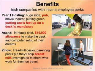 Benefits
tech companies with insane employee perks
Peer 1 Hosting: huge slide, pub,
movie theater, putting green,
putting one's feet up on a
desk is mandatory
Asana: in-house chef, $10,000
allowance to make the desk
and computer setup of their
dreams.
Zillow: Treadmill desks, parenting
perks (i.e they'll ship breast
milk overnight to mothers who
work for them on travel.
Denise M. Figueroa, MEM, BSCpE, ASCSi 29
 