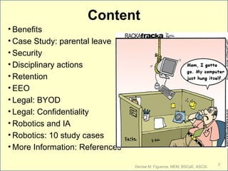 Content
• Benefits
• Case Study: parental leave
• Security
• Disciplinary actions
• Retention
• EEO
• Legal: BYOD
• Legal: Confidentiality
• Robotics and IA
• Robotics: 10 study cases
• More Information: References
Denise M. Figueroa, MEM, BSCpE, ASCSi
3
 