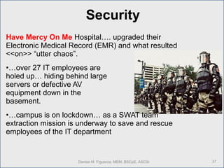 Have Mercy On Me Hospital…. upgraded their
Electronic Medical Record (EMR) and what resulted
<<on>> “utter chaos”.
•…over 27 IT employees are
holed up… hiding behind large
servers or defective AV
equipment down in the
basement.
•…campus is on lockdown… as a SWAT team
extraction mission is underway to save and rescue
employees of the IT department
37Denise M. Figueroa, MEM, BSCpE, ASCSi
Security
 