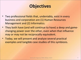 Objectives
• Two professional fields that, undeniably, exist in every
business and corporation are (1) Human Resources
Management and (2) Informatics.
• They both have (and will continue to have) a deep and game-
changing power over the other, even when that influence
may or may not be reciprocally equivalent.
• Today, we will present and analyze several practical
examples and tangible case studies of this symbiosis.
Denise M. Figueroa, MEM, BSCpE, ASCSi 4
 