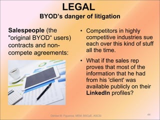 Salespeople (the
"original BYOD“ users)
contracts and non-
compete agreements:
Denise M. Figueroa, MEM, BSCpE, ASCSi 44
• Competitors in highly
competitive industries sue
each over this kind of stuff
all the time.
• What if the sales rep
proves that most of the
information that he had
from his 'client' was
available publicly on their
LinkedIn profiles?
LEGAL
BYOD’s danger of litigation
 