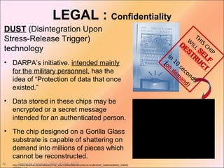 Denise M. Figueroa, MEM, BSCpE, ASCSi45
LEGAL : Confidentiality
DUST (Disintegration Upon
Stress-Release Trigger)
technology
• DARPA’s initiative. intended mainly
for the military personnel, has the
idea of “Protection of data that once
existed.”
• Data stored in these chips may be
encrypted or a secret message
intended for an authenticated person.
• The chip designed on a Gorilla Glass
substrate is capable of shattering on
demand into millions of pieces which
cannot be reconstructed.
• http://video.dailymail.co.uk/video/bc/rtmp_uds/1418450360/2015/09/14/1418450360_4484616086001_448445
THIS CHIP
W
ILL
SELF
SELF
DESTRU
CT
DESTRU
CT
in
10
seconds
(on
dem
and)
 