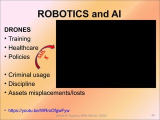 DRONES
• Training
• Healthcare
• Policies
• Criminal usage
• Discipline
• Assets misplacements/losts
• https://youtu.be/WRrxOfgwFyw
48Denise M. Figueroa, MEM, BSCpE, ASCSi
ROBOTICS and AI
CLIC
K
 