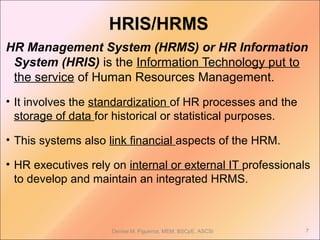 HRIS/HRMS
HR Management System (HRMS) or HR Information
System (HRIS) is the Information Technology put to
the service of Human Resources Management.
• It involves the standardization of HR processes and the
storage of data for historical or statistical purposes.
• This systems also link financial aspects of the HRM.
• HR executives rely on internal or external IT professionals
to develop and maintain an integrated HRMS.
7Denise M. Figueroa, MEM, BSCpE, ASCSi
 