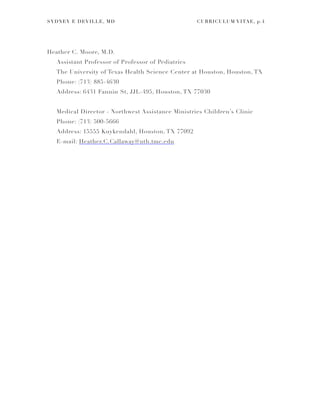 SYDNEY E DEVILLE, MD CURRICULUM VITAE, p.!4
Heather C. Moore, M.D.
Assistant Professor of Professor of Pediatrics
The University of Texas Health Science Center at Houston, Houston, TX
Phone: (713) 885-4630
Address: 6431 Fannin St, JJL-495, Houston, TX 77030
Medical Director - Northwest Assistance Ministries Children’s Clinic
Phone: (713) 500-5666
Address: 15555 Kuykendahl, Houston, TX 77092
E-mail: Heather.C.Callaway@uth.tmc.edu
 