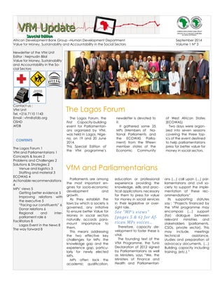 VVVfffMMM UUUpppdddaaattteee
SSSpppeeeccciiiaaalll EEEdddiiitttiiiooonnn
African Development Bank Group –Human Development Department September 2014
Value for Money, Sustainability and Accountability in the Social Sectors Volume 1 N° 3
Newsletter of the VfM Unit
Editor : Nejmudin Bilal
Value for Money, Sustainability
and Accountability in the So-
cial Sectors
Contact us :
VfM Unit
Tel. +216 7110 1143
Email : vfm@afdb.org
OSHD
AfDB
CONTENTS
The Lagos Forum 1
VfM and Parliamentarians 1
Concepts & Issues 2
Problems and Challenges 2
Solutions & Strategies 2
Venue and logistics 3
Staffing and material 3
ECOWAS 4
Actionable recommendations
4
MPs’ views 5
Getting better evidence 5
Improving relations with
the executive 5
“Facing our constituents” 6
Donor relations 6
Regional and inter-
parliament role 6
Facilitators 8
Lagos Event in the News 8
The way forward 8
The Lagos Forum
VfM and Parliamentarians
The Lagos Forum, the
First Capacity-building
event for Parliamentari-
ans organized by VfM,
was held in Lagos, Nige-
ria, on 19 and 20 June
2014.
This Special Edition of
the VfM programme’s
newsletter is devoted to
it.
It gathered some 25
MPs (Members of Na-
tional Parliaments and
the ECOWAS Parlia-
ment) from the fifteen
member states of the
Economic Community
of West African States
(ECOWAS)
Two days were organ-
ized into seven sessions
covering the three top-
ics of the event destined
to help parliamentarians
press for better value for
money in social sectors.
Parliaments are among
the most important en-
gines for socio-economic
development and
growth.
As they establish the
laws by which a society is
governed, any initiative
to ensure better Value for
Money in social sectors
naturally accords para-
mount importance to
them.
This means addressing
the two effective key
challenges for MPs: the
knowledge gap and the
experience gap, particu-
larly for newly elected
MPs.
MPs often lack the
academic qualification,
education or professional
experience providing the
knowledge, skills and prac-
tical applications necessary
for them to press for value
for money in social services
in their legislative or over-
sight role.
See “MP’s views”
(pages 5 & 6) for Af-
rican MPs voices…
Therefore, capacity de-
velopment to foster these is
vital.
The founding text of the
VfM Programme, the Tunis
Declaration of 2012 signed
by Parliamentarians as well
as Ministers, says “We, the
Ministers of Finance and
Health and Parliamentari-
ans (…) call upon (…) par-
liamentarians and civil so-
ciety to support the imple-
mentation of these rec-
ommendations”
Its supporting statutes
say : “Projects financed by
the VFM programme may
encompass (…) support
(for) dialogue between
relevant ministries and
stakeholders (parliaments,
CSOs, private sector). This
may include, meetings
technical assistance,
studies and preparation of
advocacy documents. (…)
Building capacity including
training, (etc.).”
 
