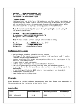  Duration : July 2007 to August 2009
Organization: PAHWA INTERNATIONAL
Designation : Production Incharge
Company Profile:
Established in the year 1998, Pahwa LTD has become one of the leading manufacturer and
exporters of quality leather products like ladies leather bags, leather belts, ladies jackets
and men jackets. Its concern for customers preference and strict adherence of quality
standards has enabled us to grasp a rewarding position in the world market.
Role: To maintain standard quality system through inspecting the overall quality of
Leather & Cotton Garments.
 Duration : January 2006 to June 2007
Organization: FASHION FACTORY INT.PVT.LTD
Designation : Production Incharge
Role: To make sure the garment quality & commitment to be timely.
 Duration : June 2004 to December 2005
Organization : RAMNATH EXPORTS
Designation : Asst. Pattern Master
Professional Synopsis:
 Good knowledge of Leather Garments and their qualities.
 Knowledge of the standard methods, practices, and techniques used in Leather
Garments manufacturing and alteration.
 Profound knowledge of the proper use, operation, and preventive maintenance of the
machines, tools and equipment.
 In-depth ability to follow instructions.
 Ability to explain instructions and guidelines to others effectively.
 Checking in-line mass production garments and doing final audits for shipments.
 Performing Day–to-day Correspondence with fabricators and updating reports to
management.
 Co-coordinating with factories, QC’S, patterns makers, designers and stores dept.
 Full Knowledge of pattern making.
 Supervised production and sampling.
Strength:
Highly talented in Leather garments manufacturing with over Eleven years experience in
fabricating, altering, and maintaining various leather items.
Academics:
Course Year of Passing University/Board Percentage
SSC (Class X) 2012 NIOS 70
 