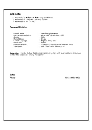 Soft Skills:
 Knowledge of Auto CAD, TUKAcad, Corel Draw.
 Knowledge of Computer Operating System.
 Knowledge of MS OFFICE.
Personal Details:
Fathers Name : Takreem Ahmad Khan
Place and Date of Birth : Aligarh 17th
of February, 1987
Gender : Male
Marital Status : Single
Spoken Language : English, Hindi, Urdu
Nationality : Indian
Passport Number : J0040652 (Expiring on-21st
of April, 2020)
Visa Status : Visit (Valid till 24 August 2016)
Declaration: I hereby declare that the information given here with is correct to my knowledge
and I will be responsible for any discrepancy.
Date:
Place: Ahmad Khizr Khan
 