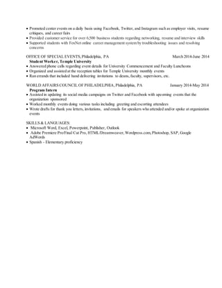  Promoted center events on a daily basis using Facebook, Twitter, and Instagram such as employer visits, resume
critiques, and career fairs
 Provided customer service for over 6,500 business students regarding networking, resume and interview skills
 Supported students with FoxNet online career management system by troubleshooting issues and resolving
concerns
OFFICE OF SPECIAL EVENTS,Philadelphia, PA March 2014-June 2014
Student Worker, Temple University
 Answered phone calls regarding event details for University Commencement and Faculty Luncheons
 Organized and assisted at the reception tables for Temple University monthly events
 Ran errands that included hand delivering invitations to deans, faculty, supervisors, etc.
WORLD AFFAIRS COUNCIL OF PHILADELPHIA,Philadelphia, PA January 2014-May 2014
Program Intern
 Assisted in updating its social media campaigns on Twitter and Facebook with upcoming events that the
organization sponsored
 Worked monthly events doing various tasks including greeting and escorting attendees
 Wrote drafts for thank you letters, invitations, and emails for speakers who attended and/or spoke at organization
events
SKILLS & LANGUAGES:
 Microsoft Word, Excel, Powerpoint, Publisher, Outlook
 Adobe Premiere Pro/Final Cut Pro, HTML/Dreamweaver,Wordpress.com,Photoshop, SAP, Google
AdWords
 Spanish - Elementary proficiency
 