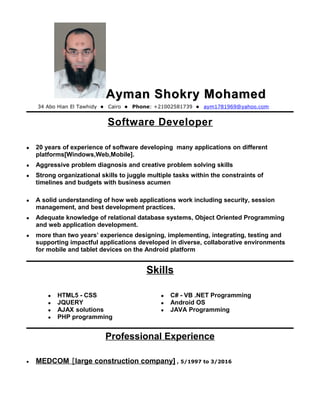 Ayman Shokry MohamedAyman Shokry Mohamed
34 Abo Hian El Tawhidy  Cairo  Phone: +21002581739  aym1781969@yahoo.com
Software Developer
 20 years of experience of software developing many applications on different
platforms[Windows,Web,Mobile].
 Aggressive problem diagnosis and creative problem solving skills
 Strong organizational skills to juggle multiple tasks within the constraints of
timelines and budgets with business acumen
 A solid understanding of how web applications work including security, session
management, and best development practices.
 Adequate knowledge of relational database systems, Object Oriented Programming
and web application development.
 more than two years’ experience designing, implementing, integrating, testing and
supporting impactful applications developed in diverse, collaborative environments
for mobile and tablet devices on the Android platform
Skills
 HTML5 - CSS
 JQUERY
 AJAX solutions
 PHP programming
 C# - VB .NET Programming
 Android OS
 JAVA Programming
Professional Experience
• MEDCOM [large construction company] , 5/1997 to 3/2016
 