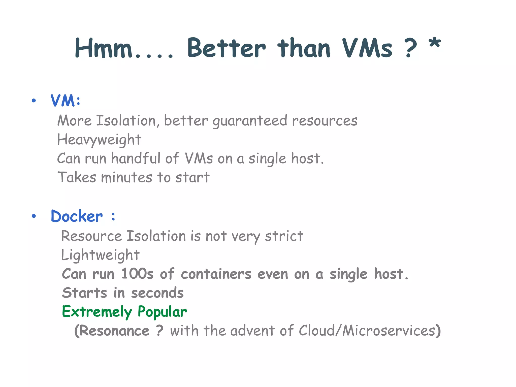 Hmm.... Better than VMs ? *
• VM:
More Isolation, better guaranteed resources
Heavyweight
Can run handful of VMs on a single host.
Takes minutes to start
• Docker :
Resource Isolation is not very strict
Lightweight
Can run 100s of containers even on a single host.
Starts in seconds
Extremely Popular
(Resonance ? with the advent of Cloud/Microservices)
 