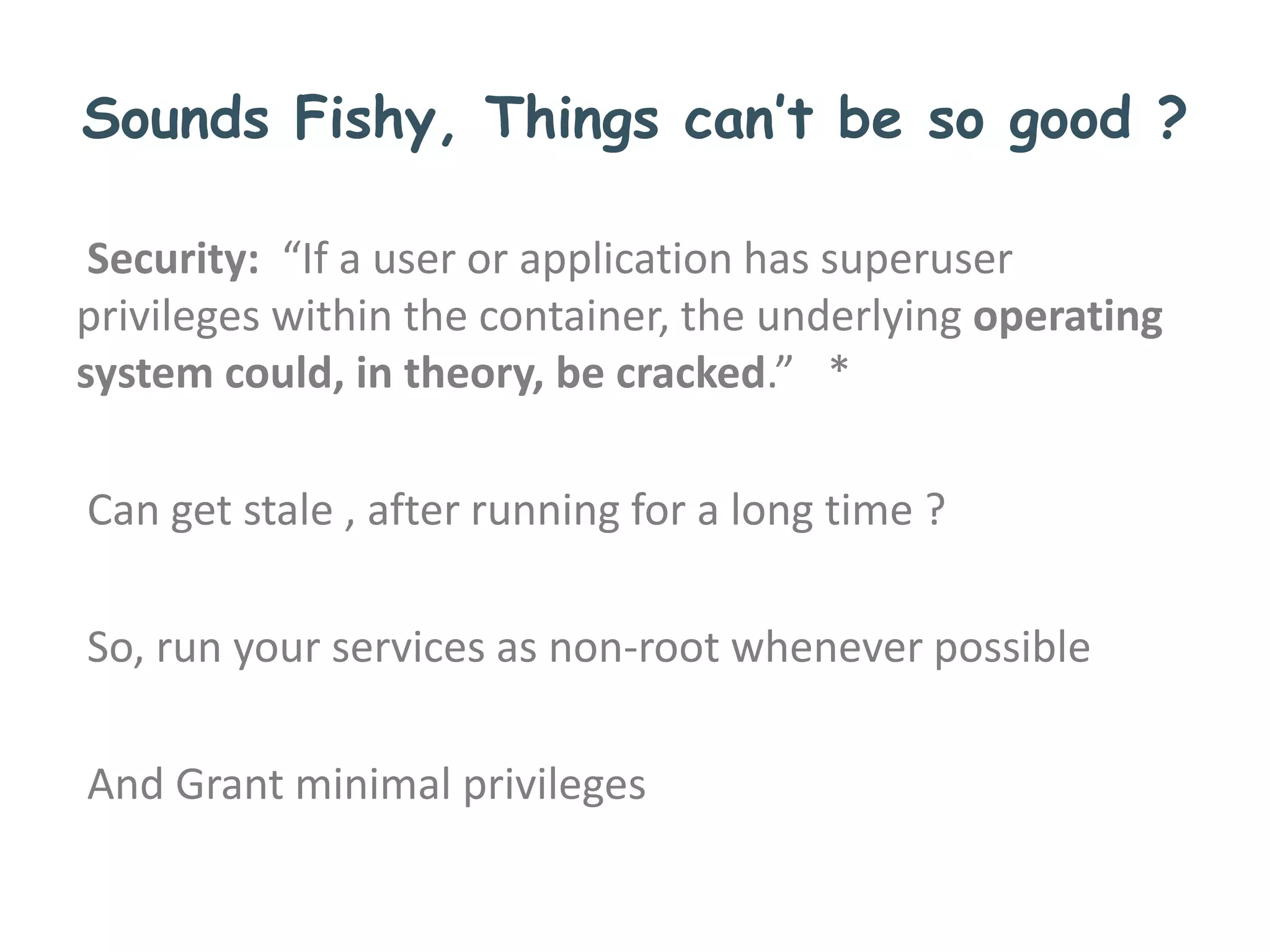 Sounds Fishy, Things can’t be so good ?
Security: “If a user or application has superuser
privileges within the container, the underlying operating
system could, in theory, be cracked.” *
Can get stale , after running for a long time ?
So, run your services as non-root whenever possible
And Grant minimal privileges
 
