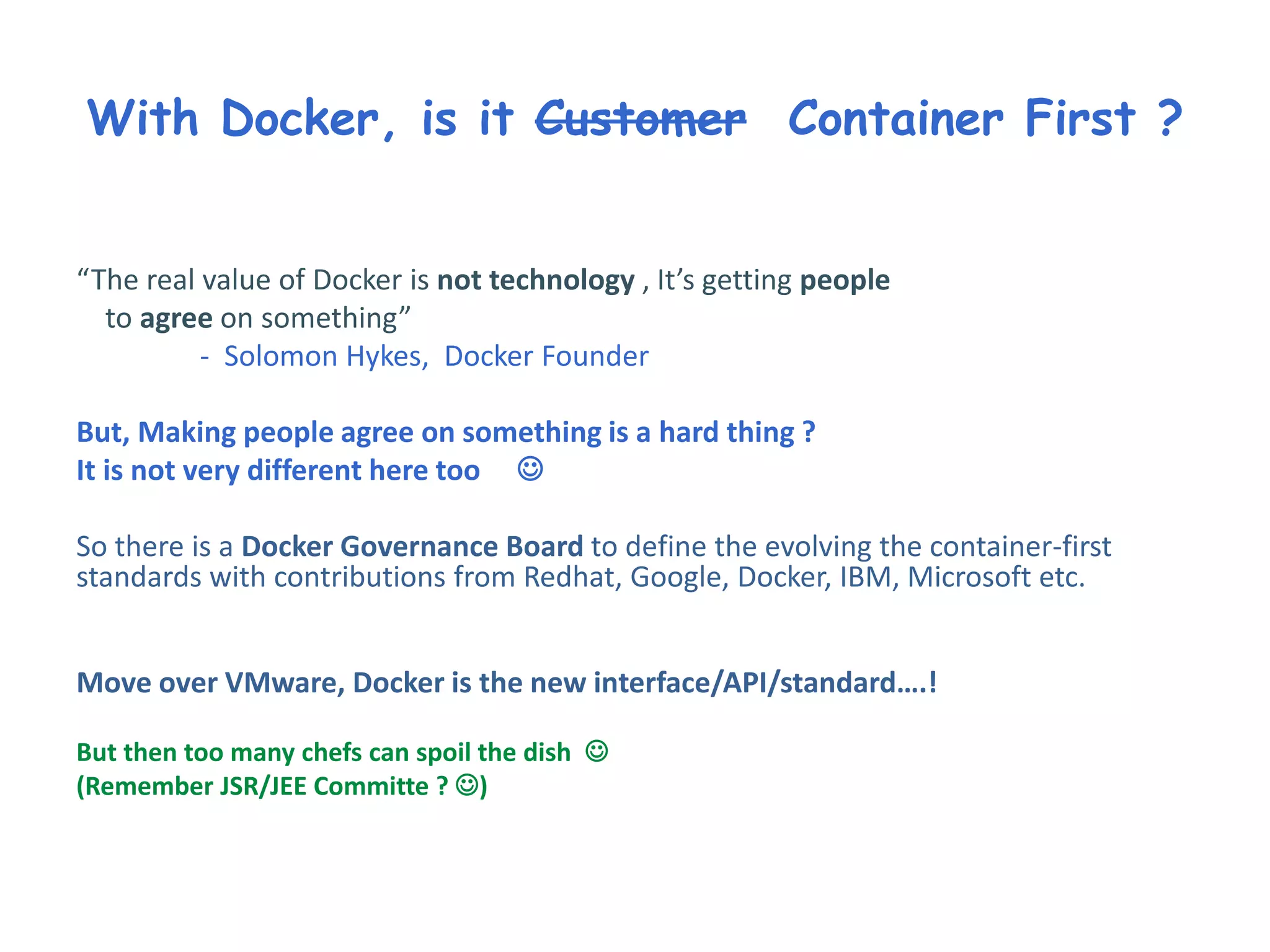 With Docker, is it Customer Container First ?
“The real value of Docker is not technology , It’s getting people
to agree on something”
- Solomon Hykes, Docker Founder
But, Making people agree on something is a hard thing ?
It is not very different here too 
So there is a Docker Governance Board to define the evolving the container-first
standards with contributions from Redhat, Google, Docker, IBM, Microsoft etc.
Move over VMware, Docker is the new interface/API/standard….!
But then too many chefs can spoil the dish 
(Remember JSR/JEE Committe ? )
 