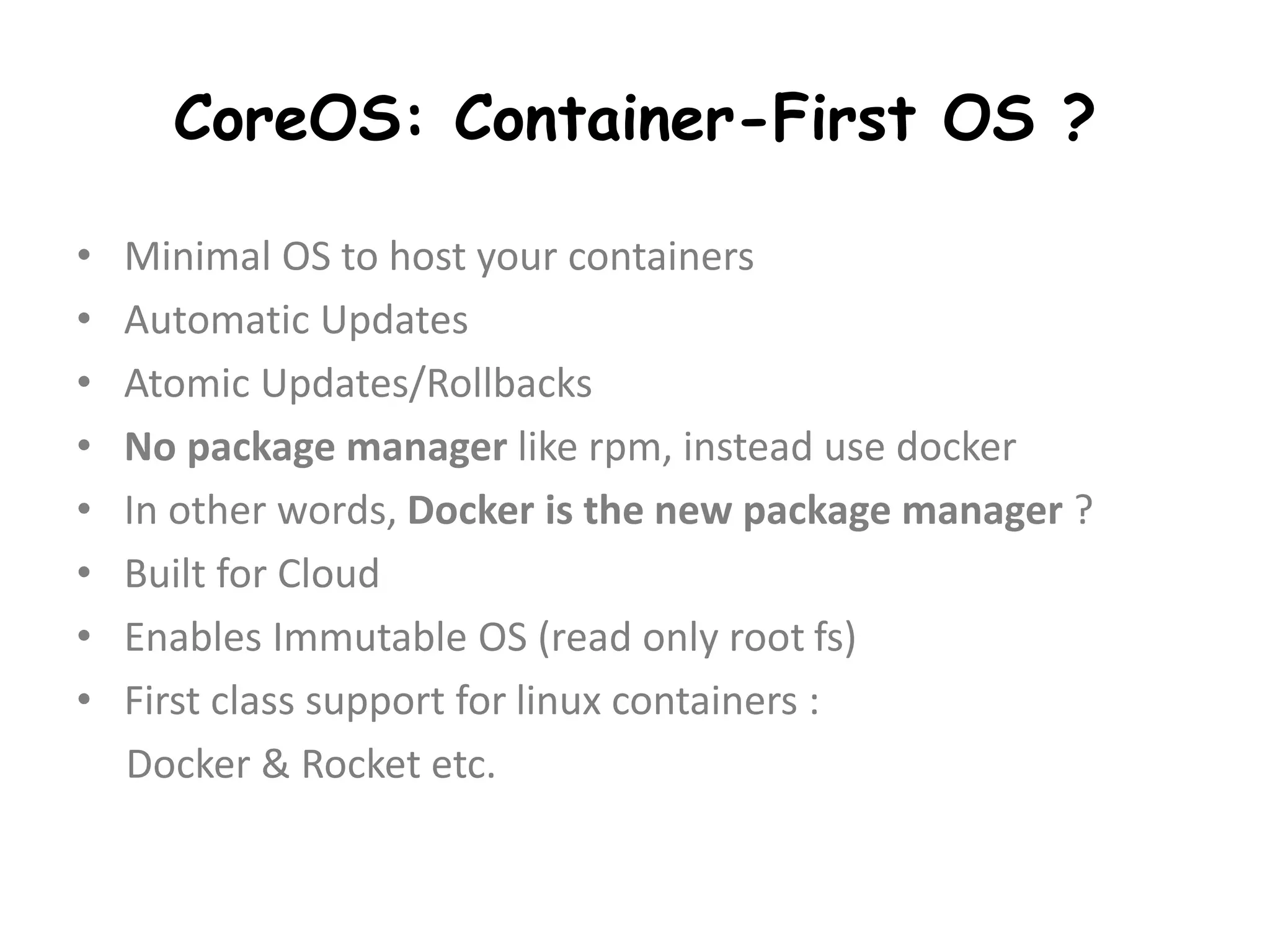 CoreOS: Container-First OS ?
• Minimal OS to host your containers
• Automatic Updates
• Atomic Updates/Rollbacks
• No package manager like rpm, instead use docker
• In other words, Docker is the new package manager ?
• Built for Cloud
• Enables Immutable OS (read only root fs)
• First class support for linux containers :
Docker & Rocket etc.
 