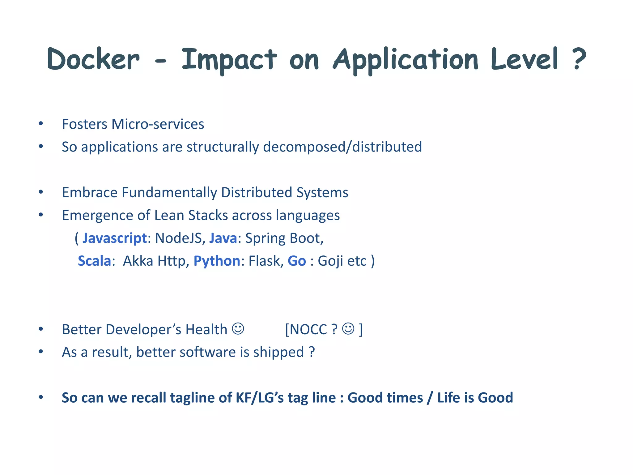 Docker - Impact on Application Level ?
• Fosters Micro-services
• So applications are structurally decomposed/distributed
• Embrace Fundamentally Distributed Systems
• Emergence of Lean Stacks across languages
( Javascript: NodeJS, Java: Spring Boot,
Scala: Akka Http, Python: Flask, Go : Goji etc )
• Better Developer’s Health  [NOCC ?  ]
• As a result, better software is shipped ?
• So can we recall tagline of KF/LG’s tag line : Good times / Life is Good
 