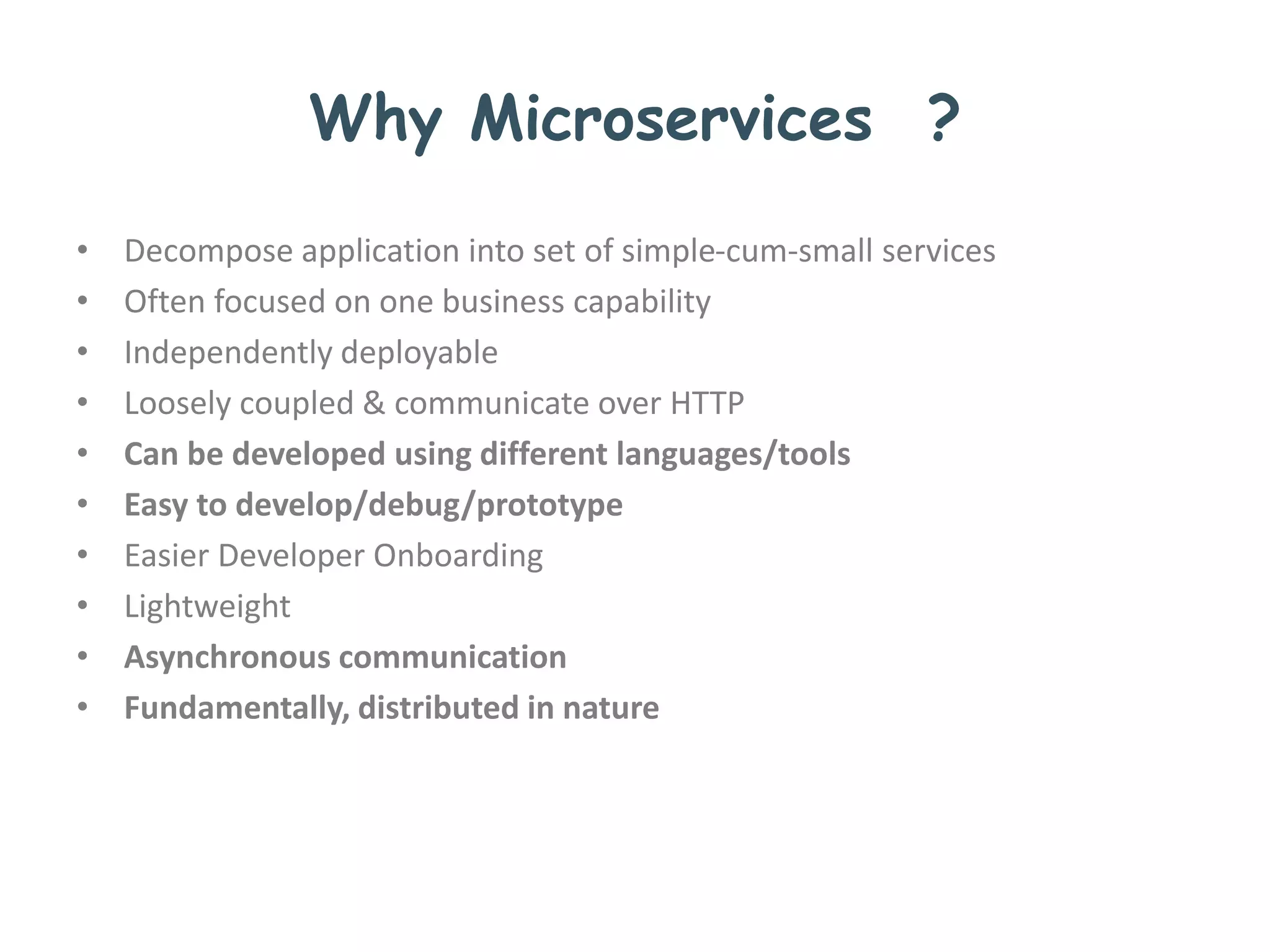 Why Microservices ?
• Decompose application into set of simple-cum-small services
• Often focused on one business capability
• Independently deployable
• Loosely coupled & communicate over HTTP
• Can be developed using different languages/tools
• Easy to develop/debug/prototype
• Easier Developer Onboarding
• Lightweight
• Asynchronous communication
• Fundamentally, distributed in nature
 