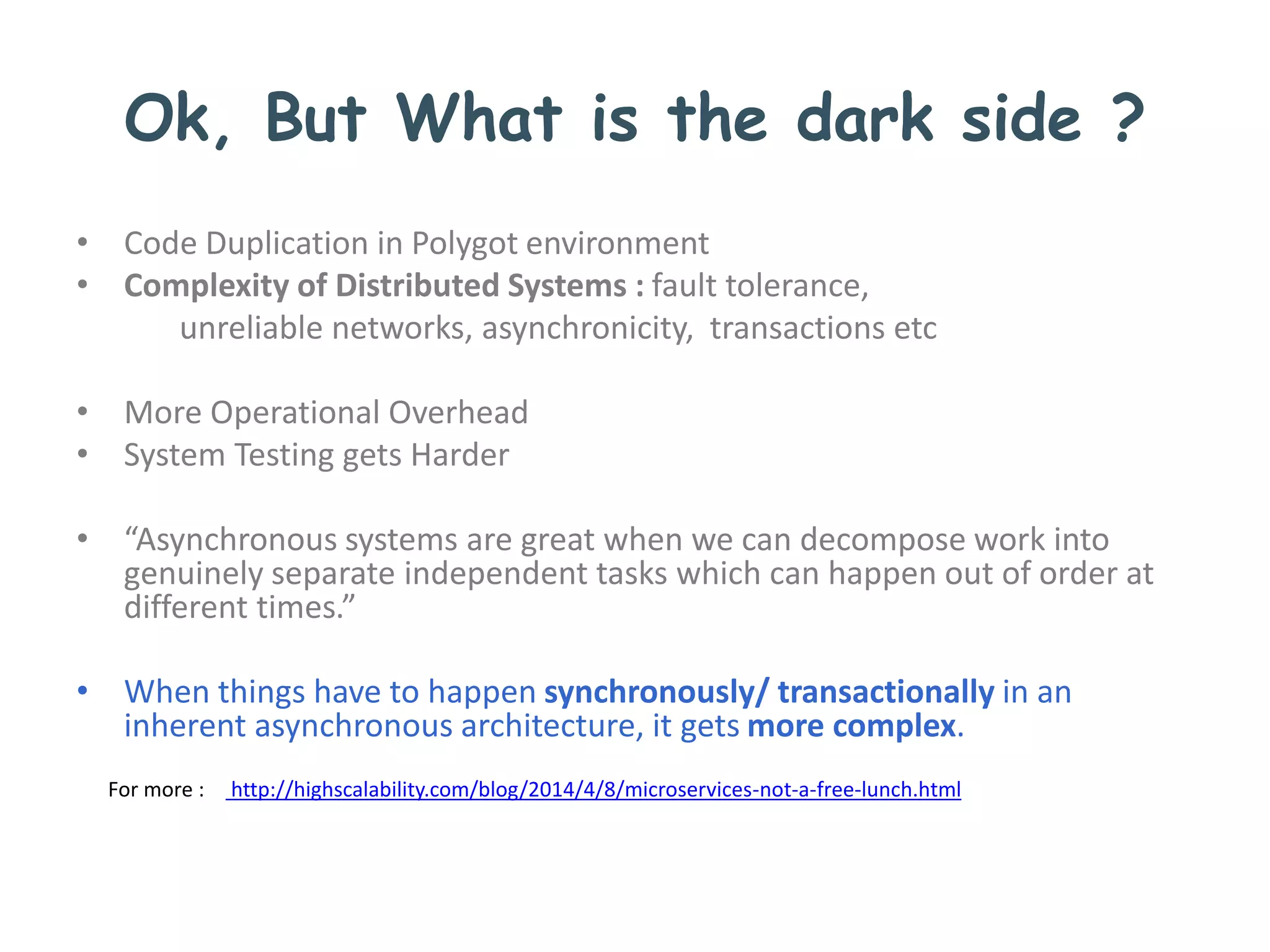 Ok, But What is the dark side ?
• Code Duplication in Polygot environment
• Complexity of Distributed Systems : fault tolerance,
unreliable networks, asynchronicity, transactions etc
• More Operational Overhead
• System Testing gets Harder
• “Asynchronous systems are great when we can decompose work into
genuinely separate independent tasks which can happen out of order at
different times.”
• When things have to happen synchronously/ transactionally in an
inherent asynchronous architecture, it gets more complex.
For more : http://highscalability.com/blog/2014/4/8/microservices-not-a-free-lunch.html
 