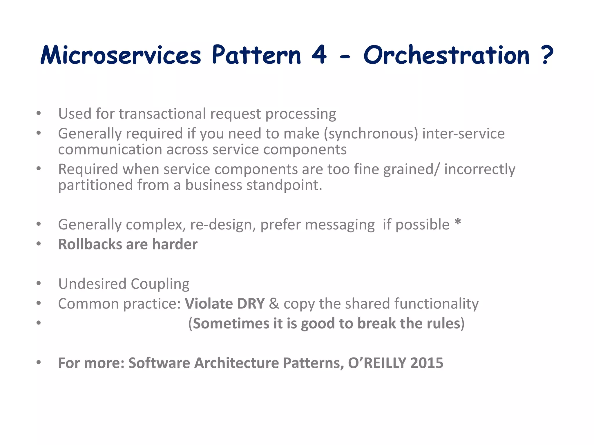 Microservices Pattern 4 - Orchestration ?
• Used for transactional request processing
• Generally required if you need to make (synchronous) inter-service
communication across service components
• Required when service components are too fine grained/ incorrectly
partitioned from a business standpoint.
• Generally complex, re-design, prefer messaging if possible *
• Rollbacks are harder
• Undesired Coupling
• Common practice: Violate DRY & copy the shared functionality
• (Sometimes it is good to break the rules)
• For more: Software Architecture Patterns, O’REILLY 2015
 