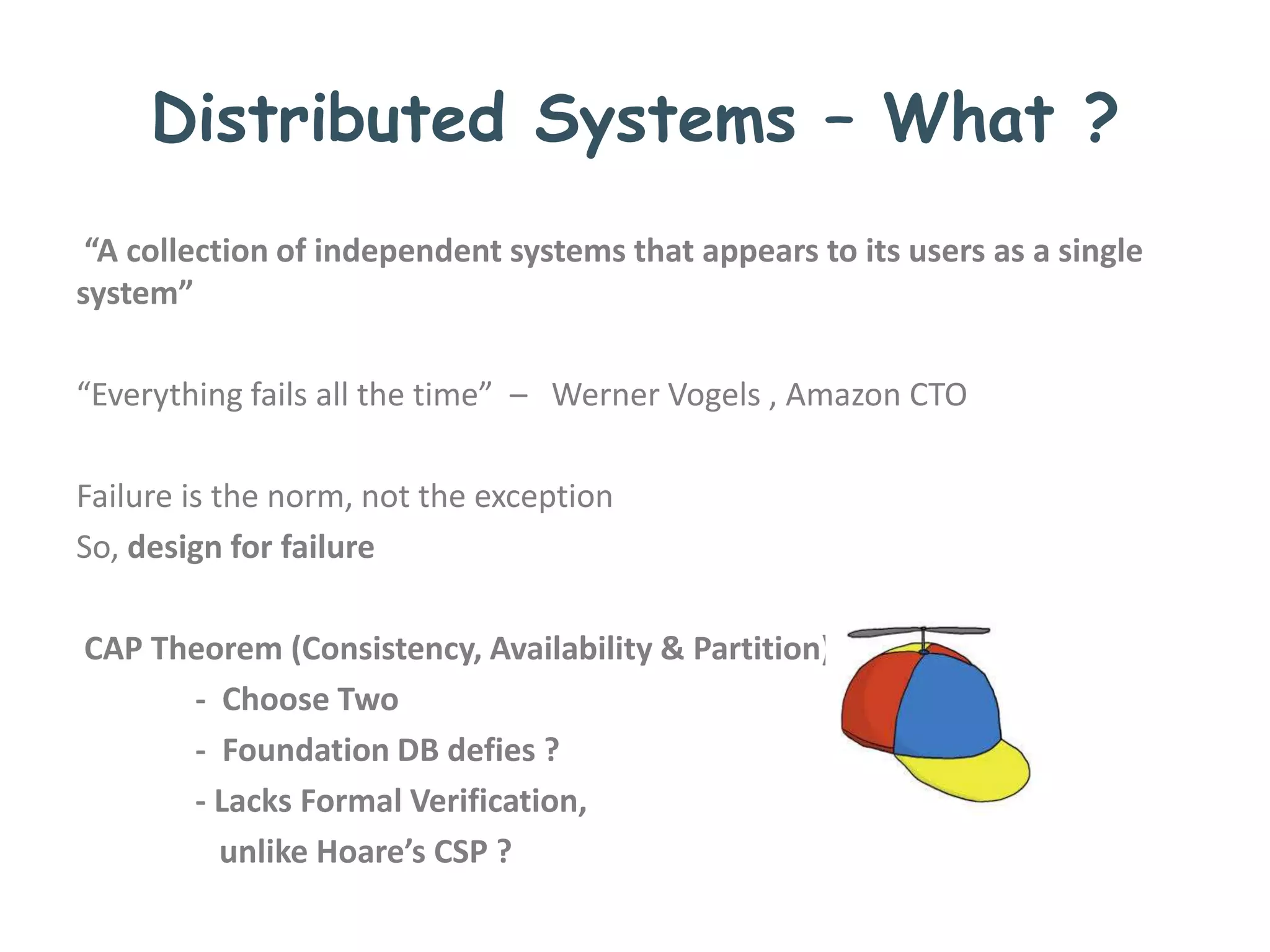 Distributed Systems – What ?
“A collection of independent systems that appears to its users as a single
system”
“Everything fails all the time” – Werner Vogels , Amazon CTO
Failure is the norm, not the exception
So, design for failure
CAP Theorem (Consistency, Availability & Partition)
- Choose Two
- Foundation DB defies ?
- Lacks Formal Verification,
unlike Hoare’s CSP ?
 