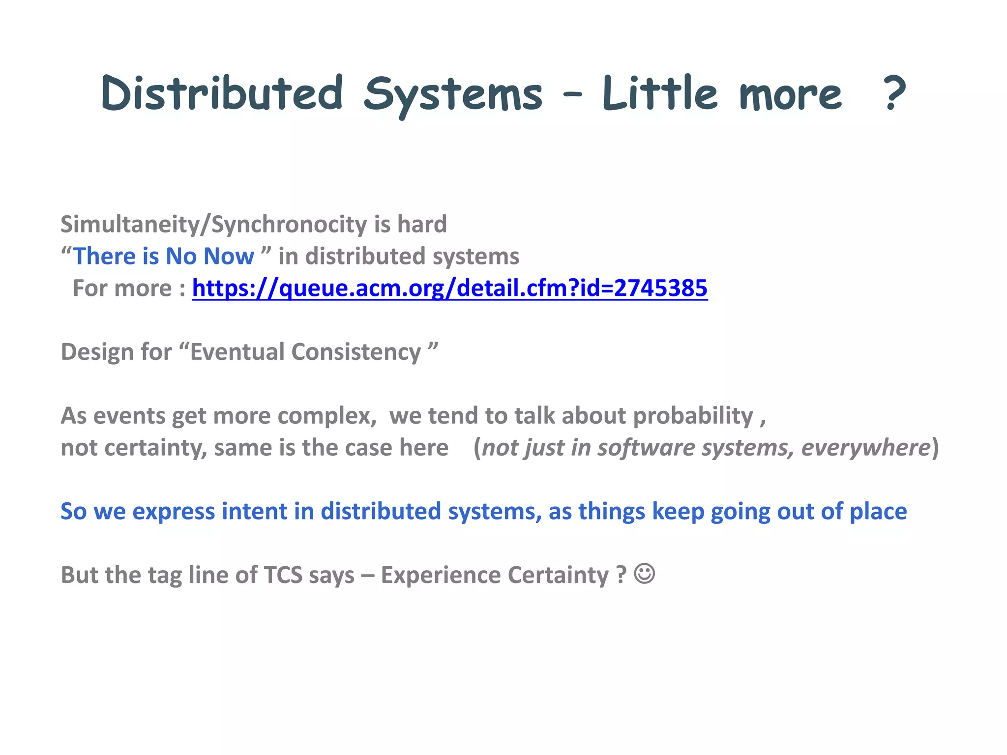 Distributed Systems – Little more ?
Simultaneity/Synchronocity is hard
“There is No Now ” in distributed systems
For more : https://queue.acm.org/detail.cfm?id=2745385
Design for “Eventual Consistency ”
As events get more complex, we tend to talk about probability ,
not certainty, same is the case here (not just in software systems, everywhere)
So we express intent in distributed systems, as things keep going out of place
But the tag line of TCS says – Experience Certainty ? 
 