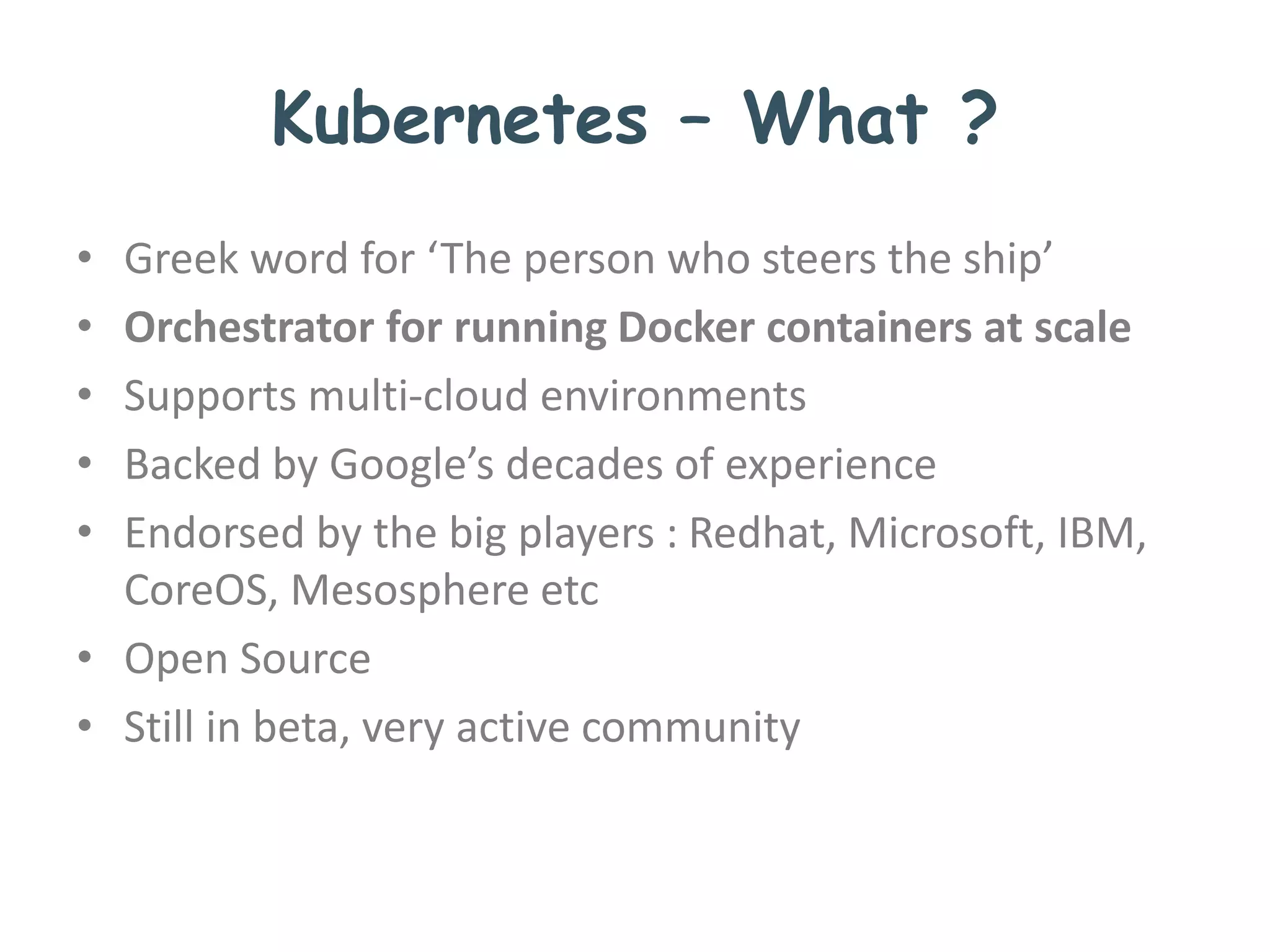 Kubernetes – What ?
• Greek word for ‘The person who steers the ship’
• Orchestrator for running Docker containers at scale
• Supports multi-cloud environments
• Backed by Google’s decades of experience
• Endorsed by the big players : Redhat, Microsoft, IBM,
CoreOS, Mesosphere etc
• Open Source
• Still in beta, very active community
 