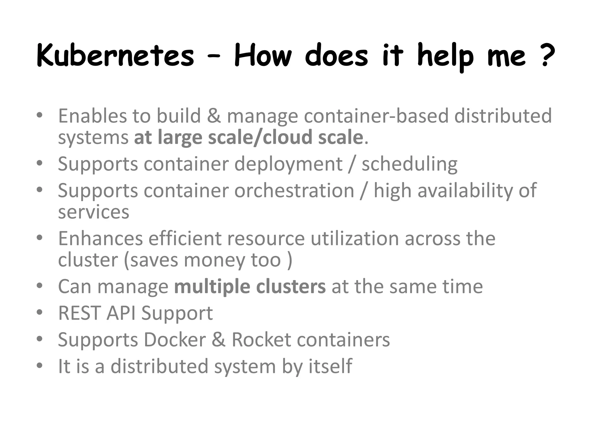 Kubernetes – How does it help me ?
• Enables to build & manage container-based distributed
systems at large scale/cloud scale.
• Supports container deployment / scheduling
• Supports container orchestration / high availability of
services
• Enhances efficient resource utilization across the
cluster (saves money too )
• Can manage multiple clusters at the same time
• REST API Support
• Supports Docker & Rocket containers
• It is a distributed system by itself
 