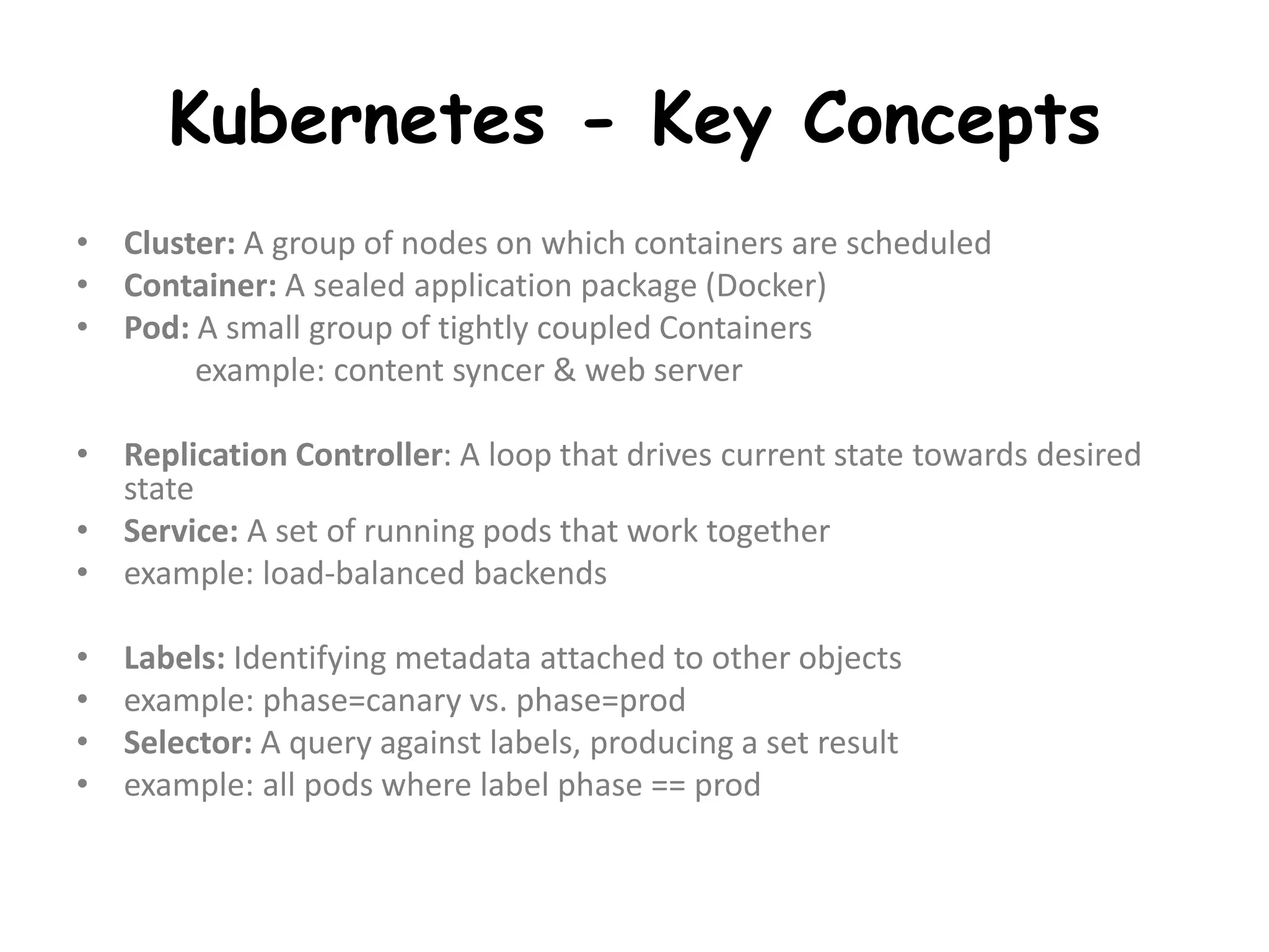 Kubernetes - Key Concepts
• Cluster: A group of nodes on which containers are scheduled
• Container: A sealed application package (Docker)
• Pod: A small group of tightly coupled Containers
example: content syncer & web server
• Replication Controller: A loop that drives current state towards desired
state
• Service: A set of running pods that work together
• example: load-balanced backends
• Labels: Identifying metadata attached to other objects
• example: phase=canary vs. phase=prod
• Selector: A query against labels, producing a set result
• example: all pods where label phase == prod
 