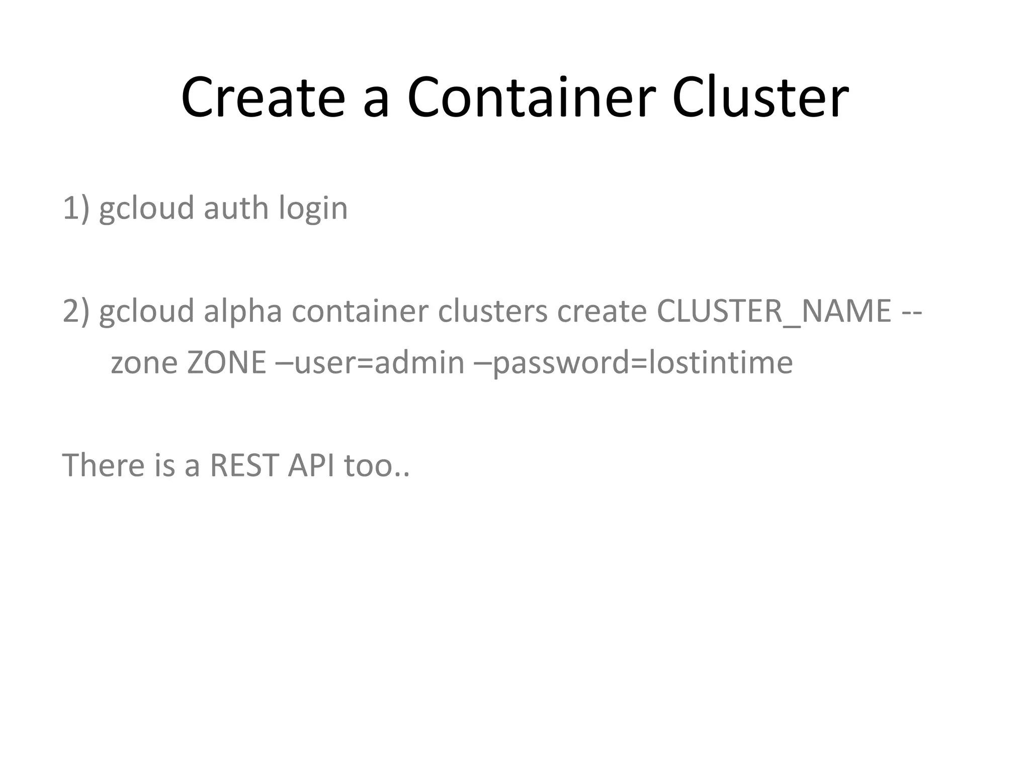 Create a Container Cluster
1) gcloud auth login
2) gcloud alpha container clusters create CLUSTER_NAME --
zone ZONE –user=admin –password=lostintime
There is a REST API too..
 