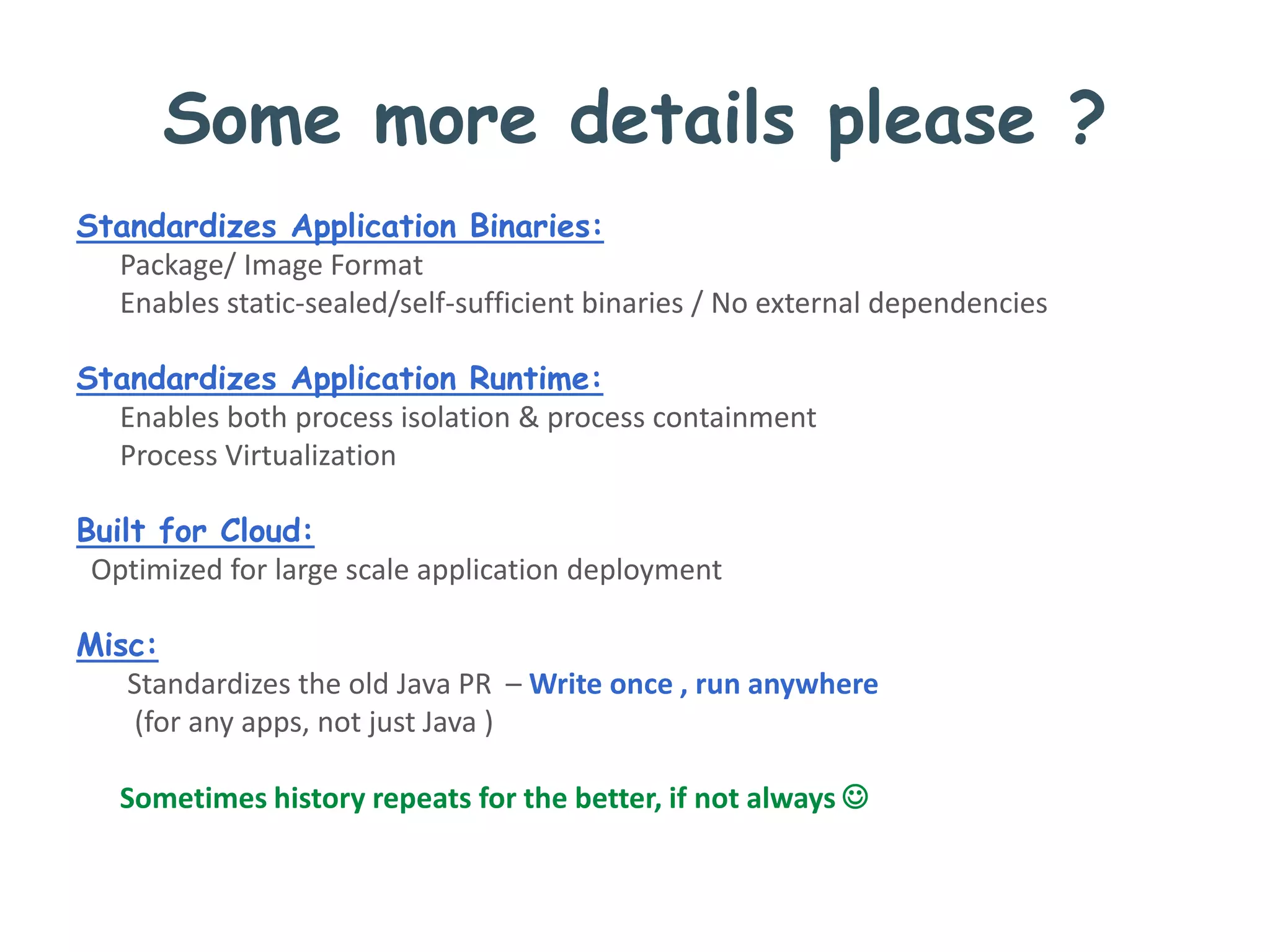 Some more details please ?
Standardizes Application Binaries:
Package/ Image Format
Enables static-sealed/self-sufficient binaries / No external dependencies
Standardizes Application Runtime:
Enables both process isolation & process containment
Process Virtualization
Built for Cloud:
Optimized for large scale application deployment
Misc:
Standardizes the old Java PR – Write once , run anywhere
(for any apps, not just Java )
Sometimes history repeats for the better, if not always 
 
