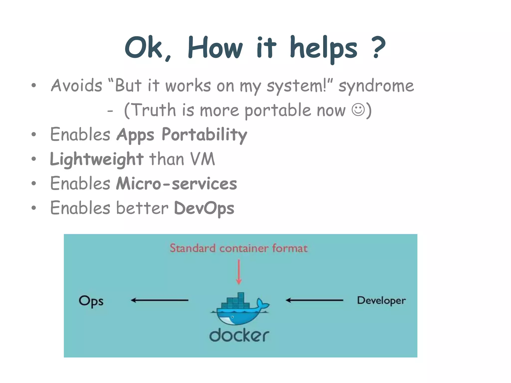 Ok, How it helps ?
• Avoids “But it works on my system!” syndrome
- (Truth is more portable now )
• Enables Apps Portability
• Lightweight than VM
• Enables Micro-services
• Enables better DevOps
 