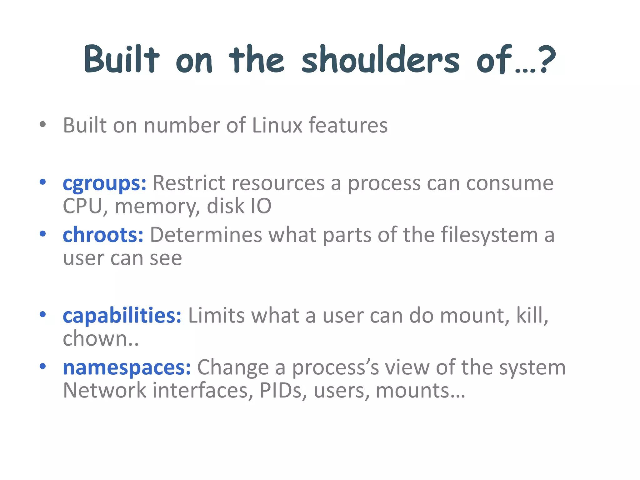Built on the shoulders of…?
• Built on number of Linux features
• cgroups: Restrict resources a process can consume
CPU, memory, disk IO
• chroots: Determines what parts of the filesystem a
user can see
• capabilities: Limits what a user can do mount, kill,
chown..
• namespaces: Change a process’s view of the system
Network interfaces, PIDs, users, mounts…
 