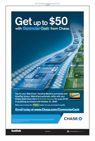 9057– Visa Chase MTA – Subway Station Poster 45”x 30”
8/04/2008
000_05
*Qualifying purchases made with your enrolled Chase Debit Card include transactions made without using your PIN at MetroCard Vending Machines, EasyPay Xpress™ MetroCard refills, Metro-North, LIRR, PATH and NJ Transit purchases authorized through the Visa or MasterCard processing system.
This offer is valid for Chase Visa Check Cards, Chase Visa Business Check Cards, Chase Leisure®
Rewards Check Cards, Chase Leisure Rewards Business Check Cards, United Mileage Plus®
Check Card, United Mileage Plus Business Check Card, Chase Continental Airlines Banking Card and
Chase Continental Airlines Business Banking Card. Purchase amounts will accumulate separately for each enrolled card, you cannot combine spend from multiple cards. Chase reserves the sole right to make determinations of Commuter Cash qualifying purchases for the purpose of fulfilling the cash
reward of this promotion. Only purchases without using your PIN made from September 1 through October 31, 2008 with the enrolled Chase Debit Card(s) will be considered for this promotion. The cash reward will be deposited automatically into the Chase deposit account selected by the customer at
the time of enrollment by November 20, 2008. Your account must be open and in good standing at time of fulfillment.
MetroCard®
and the MetroCard symbol are registered trademarks of Metropolitan Transportation Authority. Used with permission.
This program as well as Chase is not affiliated with or endorsed by the City of New York.
Deposit products provided by JPMorgan Chase Bank, N.A. Member FDIC
© 2008 JPMorgan Chase Bank, N.A. Member FDIC.
 