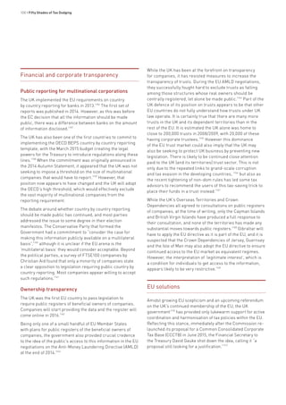 100 • Fifty Shades of Tax Dodging
Financial and corporate transparency
Public reporting for multinational corporations
The UK implemented the EU requirements on country
by country reporting for banks in 2013.1156
The first set of
reports was published in 2014. However, as this was before
the EC decision that all the information should be made
public, there was a difference between banks on the amount
of information disclosed.1157
The UK has also been one of the first countries to commit to
implementing the OECD BEPS country by country reporting
template, with the March 2015 budget creating the legal
powers for the Treasury to introduce regulations along these
lines.1158
When the commitment was originally announced in
the 2014 Autumn Statement, it appeared that the UK was not
seeking to impose a threshold on the size of multinational
companies that would have to report.1159
However, that
position now appears to have changed and the UK will adopt
the OECD’s high threshold, which would effectively exclude
the vast majority of multinational companies from the
reporting requirement.
The debate around whether country by country reporting
should be made public has continued, and most parties
addressed the issue to some degree in their election
manifestos. The Conservative Party that formed the
Government had a commitment to “consider the case for
making this information publicly available on a multilateral
basis”,1160
although it is unclear if the EU arena is the
‘multilateral basis’ they would consider acceptable. Beyond
the political parties, a survey of FTSE100 companies by
Christian Aid found that only a minority of companies state
a clear opposition to legislation requiring public country by
country reporting. Most companies appear willing to accept
such regulations.1161
Ownership transparency
The UK was the first EU country to pass legislation to
require public registers of beneficial owners of companies.
Companies will start providing the data and the register will
come online in 2016.1162
Being only one of a small handful of EU Member States
with plans for public registers of the beneficial owners of
companies, the government also provided crucial credence
to the idea of the public’s access to this information in the EU
negotiations on the Anti-Money Laundering Directive (AMLD)
at the end of 2014.1163
While the UK has been at the forefront on transparency
for companies, it has resisted measures to increase the
transparency of trusts. During the EU AMLD negotiations,
they successfully fought hard to exclude trusts as falling
among those structures whose real owners should be
centrally registered, let alone be made public.1164
Part of the
UK defence of its position on trusts appears to be that other
EU countries do not fully understand how trusts under UK
law operate. It is certainly true that there are many more
trusts in the UK and its dependent territories than in the
rest of the EU. It is estimated the UK alone was home to
close to 200,000 trusts in 2008/2009, with 20,000 of these
having corporate trustees.1165
However this dominance
of the EU trust market could also imply that the UK may
also be seeking to protect UK business by preventing new
legislation. There is likely to be continued close attention
paid to the UK (and its territories) trust sector. This is not
only due to the repeated links to grand-scale corruption
and tax evasion in the developing countries, 1166
but also as
the recent tightening of non-dom rules has led some tax
advisors to recommend the users of this tax-saving trick to
place their funds in a trust instead.1167
While the UK’s Overseas Territories and Crown
Dependencies all agreed to consultations on public registers
of companies, at the time of writing, only the Cayman Islands
and British Virgin Islands have produced a full response to
their consultation, and none of the territories has made any
substantial moves towards public registers.1168
Gibraltar will
have to apply the EU directive as it is part of the EU, and it is
suspected that the Crown Dependencies of Jersey, Guernsey
and the Isle of Man may also adopt the EU directive to ensure
continued access to the EU market as equivalent regimes.
However, the interpretation of ‘legitimate interest’, which is
a condition for individuals to get access to the information,
appears likely to be very restrictive.1169
EU solutions
Amidst growing EU scepticism and an upcoming referendum
on the UK’s continued membership of the EU, the UK
government1170
has provided only lukewarm support for active
coordination and harmonisation of tax policies within the EU.
Reflecting this stance, immediately after the Commission re-
launched its proposal for a Common Consolidated Corporate
Tax Base (CCCTB) in June 2015, the Financial Secretary to
the Treasury David Gauke shot down the idea, calling it “a
proposal still looking for a justification.”1171
 