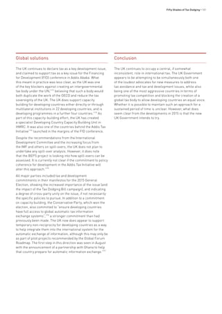 Fifty Shades of Tax Dodging • 101
Global solutions
The UK continues to declare tax as a key development issue,
and claimed to support tax as a key issue for the Financing
for Development (FfD) conference in Addis Ababa. What
this meant in practice was less clear, as the UK was one
of the key blockers against creating an intergovernmental
tax body under the UN,1172
believing that such a body would
both duplicate the work of the OECD and reduce the tax
sovereignty of the UK. The UK does support capacity
building for developing countries either directly or through
multilateral institutions in 22 developing countries; and is
developing programmes in a further four countries.1173
As
part of this capacity-building effort, the UK has created
a specialist Developing Country Capacity Building Unit in
HMRC. It was also one of the countries behind the Addis Tax
Initiative1174
launched in the margins of the FfD conference.
Despite the recommendations from the International
Development Committee and the increasing focus from
the IMF and others on spill-overs, the UK does not plan to
undertake any spill-over analysis. However, it does note
that the BEPS project is looking into how spill-overs can be
assessed. It is currently not clear if the commitment to policy
coherence for development in the Addis Tax Initiative will
alter this approach.1175
All major parties included tax and development
commitments in their manifestos for the 2015 General
Election, showing the increased importance of the issue (and
the impact of the Tax Dodging Bill campaign), and indicating
a degree of cross-party unity on the issue, if not necessarily
the specific policies to pursue. In addition to a commitment
on capacity building, the Conservative Party, which won the
election, also committed to “ensure developing countries
have full access to global automatic tax information
exchange systems”,1176
a stronger commitment than had
previously been made. The UK now does appear to support
temporary non-reciprocity for developing countries as a way
to help integrate them into the international system for the
automatic exchange of information, although this may only be
as part of pilot projects recommended by the Global Forum
Roadmap. The first step in this direction was seen in August
with the announcement of a partnership with Ghana to help
that country prepare for automatic information exchange.1177
Conclusion
The UK continues to occupy a central, if somewhat
inconsistent, role in international tax. The UK Government
appears to be attempting to be simultaneously both one
of the loudest advocates for new measures to address
tax avoidance and tax and development issues, while also
being one of the most aggressive countries in terms of
promoting tax competition and blocking the creation of a
global tax body to allow developing countries an equal voice.
Whether it is possible to maintain such an approach for a
sustained period of time is unclear. However, what does
seem clear from the developments in 2015 is that the new
UK Government intends to try.
 