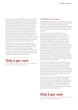 Fifty Shades of Tax Dodging • 11
After criticism stating that that BEPS was only a rich-man’s
club deciding on issues to promote their own interests, the
OECD announced towards the end of 2014 that 14 developing
countries would be offered closer involvement in the BEPS
process in addition to those that were involved as part of
the G20. However, this meant that more than 100 developing
countries were still excluded. This document that made
the announcement was aptly titled “The BEPS project and
developing countries: From consultation to participation”,
which raised the obvious question of what the point was of
involving developing countries a year after the BEPS action
plan had been decided, and after half of the agenda items had
been concluded. All in all, the attempt to counter the criticism
and include a small group of developing countries ended up
highlighting their very marginalisation in the process.
In September 2015, the G20 finance ministers adopted a
communique calling for the OECD to “prepare a framework
by early 2016 with the involvement of interested non-G20
countries and jurisdictions, particularly developing
economies, on an equal footing.” However, it is important to
note that this call is not an invitation for all countries to join
any decision-making process, but rather to join in following
the BEPS rules after they have been adopted.30
1.3 Will BEPS stop tax dodging?
In September 2015, the outcomes of the BEPS process were
presented. While the agreement reached included measures
on country by country reporting,32
which civil society
organisations had long been calling for, the OECD decision to
keep the information confidential and only make it available
to a very limited number of countries, caused great concern
(see Box 5).
But this was not the only problematic part of the
package. Instead of reaching agreement on abolishing
the controversial ‘patent boxes’ (see section 3.4), the
OECD countries adopted guidelines on how patent boxes
should be designed, and furthermore underlined that
all existing arrangements could continue with business
as usual until 2021.33
This decision caused civil society
representatives to point out that “The OECD approach will
simply legitimise ‘innovation box’ regimes and hence supply
a legal mechanism for profit shifting, encouraging states to
provide such benefits to companies. It will be particularly
damaging to developing countries, which may be used
as manufacturing platforms, while their tax base will be
drained by this legitimised profit-shifting. Such measures
should simply be condemned and eliminated.”34
Even before
the end of the project, a number of new OECD countries had
announced that they have started establishing patent boxes
(see section 4 on Report Findings).
On the issue of anti-abuse provisions, the BEPS process
managed to reach a welcome agreement.35
Unfortunately,
the concern remains that developing countries will not
be able to use these provisions to prevent tax avoidance
unless also given access to sufficient information about the
multinational corporations operating in their countries.36
The
agreement also doesn’t address the lowering of withholding
tax rates, which is a major concern regarding tax treaties
(see section 3.5 on Tax Treaties).
At the overall level, civil society expressed strong concern
that BEPS still sticks to the principle of ‘arm’s length
approach’, which means that subsidiaries of multinational
corporations are treated as independent companies rather
than one big company.37
It is this approach that allows a
multinational corporation to claim it has no profits in a
given country, while at the same time having very large and
untaxed profits in low tax jurisdictions.
Only 4 per cent
of large companies believe that all BEPS recommendations
will be implemented in all OECD countries.31
Only 5 per cent
of businesses plan to become more conservative in their tax
planning as a result of the BEPS project.38
 