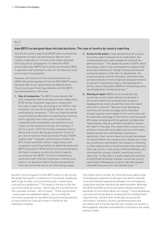 12 • Fifty Shades of Tax Dodging
Another concerning point is that BEPS seems to be moving
the global tax system in a direction of increased complexity,
with a high number of very technical and in some cases
contradictory guidelines.46
This leads to the worry that the
use of secretive tax rulings – which was the core element of
the LuxLeaks scandal – will increase.47
These agreements
– also known as sweetheart deals – are currently the
commonly used way for tax administrations and businesses
to clarify what the rules will mean in reality for the
individual company.
Box 5
Country by country reporting (CBCR) asks multinational
companies to report on key financial data for each
country it operates in. It is one of the oldest demands
from tax justice campaigners. So when the OECD
announced under BEPS that it would recommend CBCR,
it seemed a real testament to how far the idea had come
since it was first proposed.
However, the fine print of the recommendations on
CBCR offered an example of how the OECD BEPS project
has been able to turn good ideas into bad decisions.
There are at least three big problems with the BEPS
recommendations in this area:
1.	 Size of companies: The BEPS recommends that
only companies with an annual turnover higher than
€750 million should be required to comply with
this type of reporting. According to the OECD’s own
estimates, this would exclude 85–90 per cent of all
multinational companies.39
This very high threshold
is particularly problematic for developing countries,
which typically host many junior multinational
companies that nonetheless can have enormous
impact on the national economy. For example, in
Sierra Leone in 2013 the mining companies Sierra
Rutile and London Mining accounted for 3 and 10
per cent of national Gross Domestic Product (GDP)
respectively.40
However, with annual turnovers of
€93 million and €226 million respectively, both
companies would have fallen far below the proposed
BEPS threshold of €750 million and would therefore
not have to prepare country by country reports,
according to the OECD.41
Citizens of developing
countries might often be interested in seeing such
reports, as questions about the low tax payments
from the extractive sector are often being raised.
2.	 Access to the public: It was decided that the country
by country reports should not be made public, but
instead should only made available to selected tax
administrations.42
This defies the point of CBCR, which
was always meant to be a transparency measure that
would spur behavioural change among multinational
companies based on their fear of reputational risk,
as well as being a tool for the public, journalists and
parliamentarians to hold companies and governments
to account. It would also mean a step backwards in
the EU, where fully public CBCR for the banking sector
has already been introduced by law.43
3.	 Sharing of report: BEPS recommends that the
country by country report should only be filed in
the country where the multinational company is
headquartered, which should then share the report
with other countries.44
Because most developing
countries are not yet at a stage where they have
enough capacity to participate in the current plans for
the automatic exchange of information, and have great
difficulties complying with the general confidentiality
requirements, they are unlikely to be able to receive
the report in this way. This means that a country such
as Sierra Leone will not be able to access information
explaining how the multinational corporations
operating in their country have structured themselves,
including whether the company has subsidiaries in low
tax jurisdictions and whether the company is claiming
to make large profits in countries where they have very
little real activity. In the words of Richard Murphy, who
conceived the concept of public country by country
reporting: “in that case it is quite clearly the case that
the OECD will be failing to deliver country by country
reporting for developing countries, who were always
intended to be one of its main beneficiaries.” 45
How BEPS turned good ideas into bad decisions: The case of country by country reporting
This means that a number of critical decisions about what
multinational corporations will pay in tax will be reached
in secret bilateral negotiations between the multinational
corporation and the individual tax administration. Although
the OECD and G20 countries will work towards automatic
exchange of information about tax rulings, 48
many developing
countries will not be able to comply with the confidentiality
requirements, and thus will not be able to access the
information. Similarly, citizens, parliamentarians and
journalists will not know how the new complex tax system is
being applied, and what multinational corporations are really
paying in taxes.
 