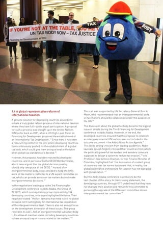 Fifty Shades of Tax Dodging • 13
1.4 A global representative reform of
international taxation
A genuine solution for developing countries would be to
initiate a truly global reform process of international taxation
where they have full right to equal participation. A proposal
for such a process was brought up in the United Nations
(UN) as far back as 2001, when a UN High-Level Panel on
Financing for Development proposed the establishment of
an ‘International Tax Organization’.49
Since then, it has been
a reoccurring conflict in the UN, where developing countries
have continuously pushed for the establishment of a global
tax body, which could give them an equal seat at the table
when global tax standards are decided.50
However, the proposal has been rejected by developed
countries, and in particular by the OECD Member States,
which have argued that the global decision making
should only take place at the OECD.51
Instead of an
intergovernmental body, it was decided to keep the UN’s
work on tax matters restricted to a UN expert committee on
tax, which can provide advice on tax matters but not make
intergovernmental decisions.52
In the negotiations leading up to the 3rd Financing for
Development conference in Addis Ababa, the Group of
77 (G77), which is a negotiating group representing 134
developing countries, once again highlighted the issue. Their
negotiator stated: “the fact remains that there is still no global
inclusive norm setting body for international tax cooperation
at the intergovernmental level. There is also not enough focus
on the development dimension of these issues. The group
reiterates its call […for] an intergovernmental subsidiary body
[…] to allow all member states, including developing countries,
to have an equal say on issues related to tax matters.”53
This call was supported by UN Secretary-General Ban Ki
Moon, who recommended that an intergovernmental body
on tax matters should be established under the auspices of
the UN.54
The discussion about the global tax body became the biggest
issue of debate during the Third Financing for Development
conference in Addis Ababa. However, in the end, the
developed countries ensured that the proposal to establish
an intergovernmental UN tax body was not included in the
outcome document – the Addis Ababa Action Agenda.55
This led to strong criticism from leading academics. Nobel
laureate Joseph Stiglitz criticised that “countries from which
the politically powerful tax evaders and avoiders come are
supposed to design a system to reduce tax evasion”,56
and
Professor José Antonio Ocampo, former Finance Minister of
Colombia, highlighted that “the domination of a select group
of countries over tax norms has meant that, in reality, the
global governance architecture for taxation has not kept pace
with globalization.” 57
But the Addis Ababa conference is unlikely to be the
last chapter of this story. In their closing statement, the
developing countries, through G77, underlined that they have
not changed their position and remain firmly committed to
pursuing the upgrade of the UN expert committee into an
intergovernmental tax committee.58
 