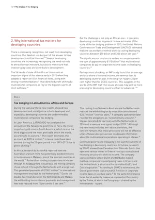 14 • Fifty Shades of Tax Dodging
2. Why international tax matters for
developing countries
There is increasing recognition, not least from developing
countries, that taxation is a key part of the answer to how
development could be financed.59
Several developing
countries are increasingly recognising the need not only
to attract foreign investors, but also to make sure that
investors pay taxes and contribute to development.
The 54 heads of state of the African Union sent an
important signal of this stance early in 2015 when they
adopted a report on illicit financial flows, along with
strong recommendations60
that identified profit shifting by
multinational companies as “by far the biggest culprits of
illicit outflows.”61
But the challenge is not only an African one – it concerns
developing countries in general. In new estimates of the
scale of the tax dodging problem in 2015, the United Nations
Conference on Trade and Development (UNCTAD) estimated
that one tax avoidance method alone is costing developing
countries between $70 billion and $120 billion per year.62
The significance of this loss is evident in comparison with
the sum of approximately €193 billion64
that multinational
companies do pay in corporate income taxes in developing
countries.65
Perhaps most shocking, an IMF study found that on average
and as a share of national income, the revenue loss to
developing countries was in the long run roughly 30 per
cent higher than for OECD countries. This suggests in the
words of the IMF that “the issues at stake may well be more
pressing for developing countries than for advanced.” 66
Box 6
Tax dodging in Latin America, Africa and Europe
During the last year three new reports showed how
development and social justice in both developed and,
especially, developing countries are undermined by
multinational companies’ tax dodging.
In Latin America, LATINDADD has analysed the
accounts of the Yanacocha gold mine in Peru, the most
important gold mine in South America, which is also the
third biggest and the most profitable one in the world,
according to its owners.67
The report estimates that
as much as €893.4 million 68
in taxes could have been
avoided during the 20-year period from 1993–2013 due to
profit-shifting.69
In Africa, research by ActionAid reported how one
Australian uranium mine has potentially avoided millions
in tax revenues in Malawi – one of the poorest countries in
the world.70
Rather than funding its operations in Malawi
through its headquarters in Australia, the mining company
chose to fund it through the Netherlands with a large loan.
This generated payments of €138.2 million71
in interest and
management fees back to the Netherlands.72
Due to the
Double Tax Treaty between the Netherlands and Malawi,
the withholding tax on interest payments and management
fees was reduced from 15 per cent to 0 per cent.73
This routing from Malawi to Australia via the Netherlands
reduced the withholding tax by more than an estimated
€20.7 million74
over six years.75
A company spokesman later
rejected the allegations as ‘fundamentally unsound’.76
Malawi cancelled its tax treaty with the Netherlands in
2014 and a new one was signed in April 2015.77
Although
the new treaty includes anti-abuse provisions, the
concern remains that these provisions will not be effective
unless Malawi also gets access to adequate information
about the multinational corporations operating in Malawi.78
Continued poverty and inequality is not just the outcome of
tax dodging in developing countries. In Europe, research
by SOMO showed how Canadian firm Eldorado Gold – that
operates various mines in Greece – set up a complicated
financing structure to shift its income. The company
uses a complex web of Dutch and Barbados-based
mailbox companies to avoid paying taxes in Greece and
the Netherlands, a structure that is enabled by EU and
Dutch legislation.79
According to SOMO’s estimations, the
Greek government lost around €1.7 million in corporate
income taxes in just two years.80
At the same time Greece
faces harsh austerity measures imposed on the country
by the Troika, of which the Eurogroup – chaired by the
Netherlands – is part.
 