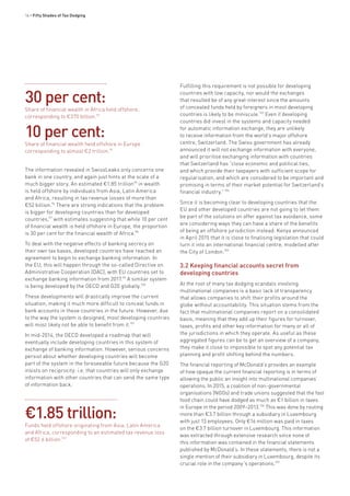 16 • Fifty Shades of Tax Dodging
The information revealed in SwissLeaks only concerns one
bank in one country, and again just hints at the scale of a
much bigger story. An estimated €1.85 trillion95
in wealth
is held offshore by individuals from Asia, Latin America
and Africa, resulting in tax revenue losses of more than
€52 billion.96
There are strong indications that the problem
is bigger for developing countries than for developed
countries,97
with estimates suggesting that while 10 per cent
of financial wealth is held offshore in Europe, the proportion
is 30 per cent for the financial wealth of Africa.98
To deal with the negative effects of banking secrecy on
their own tax bases, developed countries have reached an
agreement to begin to exchange banking information. In
the EU, this will happen through the so-called Directive on
Administrative Cooperation (DAC), with EU countries set to
exchange banking information from 2017.99
A similar system
is being developed by the OECD and G20 globally.100
These developments will drastically improve the current
situation, making it much more difficult to conceal funds in
bank accounts in these countries in the future. However, due
to the way the system is designed, most developing countries
will most likely not be able to benefit from it.101
In mid-2014, the OECD developed a roadmap that will
eventually include developing countries in this system of
exchange of banking information. However, serious concerns
persist about whether developing countries will become
part of the system in the foreseeable future because the G20
insists on reciprocity: i.e. that countries will only exchange
information with other countries that can send the same type
of information back.
Fulfilling this requirement is not possible for developing
countries with low capacity, nor would the exchanges
that resulted be of any great interest since the amounts
of concealed funds held by foreigners in most developing
countries is likely to be miniscule.103
Even if developing
countries did invest in the systems and capacity needed
for automatic information exchange, they are unlikely
to receive information from the world’s major offshore
centre, Switzerland. The Swiss government has already
announced it will not exchange information with everyone,
and will prioritise exchanging information with countries
that Switzerland has “close economic and political ties,
and which provide their taxpayers with sufficient scope for
regularisation, and which are considered to be important and
promising in terms of their market potential for Switzerland’s
financial industry.”104
Since it is becoming clear to developing countries that the
EU and other developed countries are not going to let them
be part of the solutions on offer against tax avoidance, some
are considering ways they can have a share of the benefits
of being an offshore jurisdiction instead. Kenya announced
in April 2015 that it is close to finalising legislation that could
turn it into an international financial centre, modelled after
the City of London.105
3.2 Keeping financial accounts secret from
developing countries
At the root of many tax dodging scandals involving
multinational companies is a basic lack of transparency
that allows companies to shift their profits around the
globe without accountability. This situation stems from the
fact that multinational companies report on a consolidated
basis, meaning that they add up their figures for turnover,
taxes, profits and other key information for many or all of
the jurisdictions in which they operate. As useful as these
aggregated figures can be to get an overview of a company,
they make it close to impossible to spot any potential tax
planning and profit shifting behind the numbers.
The financial reporting of McDonald’s provides an example
of how opaque the current financial reporting is in terms of
allowing the public an insight into multinational companies’
operations. In 2015, a coalition of non-governmental
organisations (NGOs) and trade unions suggested that the fast
food chain could have dodged as much as €1 billion in taxes
in Europe in the period 2009–2013.106
This was done by routing
more than €3.7 billion through a subsidiary in Luxembourg
with just 13 employees. Only €16 million was paid in taxes
on the €3.7 billion turnover in Luxembourg. This information
was extracted through extensive research since none of
this information was contained in the financial statements
published by McDonald’s. In these statements, there is not a
single mention of their subsidiary in Luxembourg, despite its
crucial role in the company´s operations.107
€1.85 trillion:
Funds held offshore originating from Asia, Latin America
and Africa, corresponding to an estimated tax revenue loss
of €52.6 billion.102
30 per cent:
Share of financial wealth in Africa held offshore,
corresponding to €370 billion.93
10 per cent:
Share of financial wealth held offshore in Europe
corresponding to almost €2 trillion.94
 