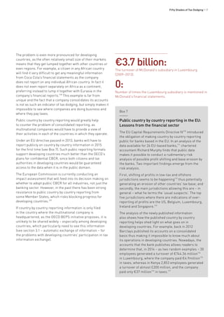 Fifty Shades of Tax Dodging • 17
The problem is even more pronounced for developing
countries, as the often relatively small size of their markets
means that they get lumped together with other countries or
even regions. For example, a citizen in any African country
will find it very difficult to get any meaningful information
from Coca Cola’s financial statements as the company
does not report on any individual African country. In fact it
does not even report separately on Africa as a continent,
preferring instead to lump it together with Eurasia in the
company’s financial reports.108
This example is far from
unique and the fact that a company consolidates its accounts
is not as such an indicator of tax dodging, but simply makes it
impossible to see where companies are doing business and
where they pay taxes.
Public country by country reporting would greatly help
to counter the problem of consolidated reporting, as
multinational companies would have to provide a view of
their activities in each of the countries in which they operate.
Under an EU directive passed in 2013, banks will have to
report publicly on country by country information in 2015
for the first time (see Box 7). Such public reporting formats
support developing countries much better than the OECD’s
plans for confidential CBCR, since both citizens and tax
authorities in developing countries would be guaranteed
access to the data when it is in the public domain.
The European Commission is currently conducting an
impact assessment that will feed into its decision making on
whether to adopt public CBCR for all industries, not just the
banking sector. However, in the past there has been strong
resistance to public country by country reporting from
some Member States, which risks blocking progress for
developing countries.109
If country by country reporting information is only filed
in the country where the multinational company is
headquartered, as the OECD BEPS initiative proposes, it is
unlikely to be shared widely – especially among developing
countries, which particularly need to see this information
(see section 3.1 – automatic exchange of information – for
the problems with developing countries’ participation in tax
information exchange).
Box 7
Public country by country reporting in the EU:
Lessons from the financial sector
The EU Capital Requirements Directive IV110
introduced
the obligation of making country by country reporting
public for banks based in the EU. In an analysis of the
data available for 26 EU-based banks,111
chartered
accountant Richard Murphy finds that public data
makes it possible to conduct a rudimentary risk
analysis of possible profit shifting and base erosion by
the banks. Two important findings emerge from the
risk analysis.
First, shifting of profits in low-tax and offshore
jurisdictions seems to be happening112
thus potentially
generating an erosion of other countries’ tax base; and
secondly, the main jurisdictions allowing this are – in
general – what he terms the ‘usual suspects’. The top
five jurisdictions where there are indications of over-
reporting of profits are the US, Belgium, Luxembourg,
Ireland and Singapore.113
The analysis of the newly published information
also shows how the published country by country
reporting helps shed light on what goes on in
developing countries. For example, back in 2012
Barclays published its accounts on a consolidated
basis thus making it impossible to know much about
its operations in developing countries. Nowadays, the
accounts that the bank publishes allows readers to
determine that, in 2014 – as two random examples – 30
employees generated a turnover of €744.36 million114
in Luxembourg, where the company paid €4.9million115
in taxes, whereas in Kenya 2,853 employees generated
a turnover of almost £200 million, and the company
paid only €37 million116
in taxes.117
€3.7 billion:
The turnover of McDonald’s subsidiary in Luxembourg
(2009–2013).
0:
Number of times the Luxembourg subsidiary is mentioned in
McDonald’s financial statements.
 