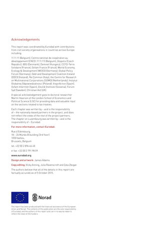 This report was coordinated by Eurodad with contributions
from civil society organisations in countries across Europe
including:
11.11.11 (Belgium); Centre national de coopération au
développement (CNCD-11.11.11) (Belgium); Glopolis (Czech
Republic); IBIS (Denmark); Demnet (Hungary); CCFD-Terre
Solidaire (France); Oxfam France (France); World Economy,
Ecology & Development (WEED) (Germany); Global Policy
Forum (Germany); Debt and Development Coalition Ireland
(DDCI) (Ireland); Re:Common (Italy); the Centre for Research
on Multinational Corporations (SOMO) (Netherlands); Instytut
Globalnej Odpowiedzialnosci (Poland); InspirAction (Spain);
Oxfam Intermón (Spain); Ekvilib Institute (Slovenia); Forum
Syd (Sweden); Christian Aid (UK).
A special acknowledgement goes to doctoral researcher
Martin Hearson of the London School of Economics and
Political Science (LSE) for providing data and valuable input
on the sections related to tax treaties.
Each chapter was written by – and is the responsibility
of – the nationally-based partners in the project, and does
not reflect the views of the rest of the project partners.
The chapter on Luxembourg was written by – and is the
responsibility of – Eurodad.
For more information, contact Eurodad:
Rue d’Edimbourg,
18 – 26 Mundo B building (3rd floor)
1050 Ixelles,
Brussels, Belgium
tel: +32 (0) 2 894 46 40
e-fax: +32 (0) 2 791 98 09
www.eurodad.org
Design and artwork: James Adams
Copy editing: Vicky Anning, Julia Ravenscroft and Zala Zbogar.
The authors believe that all of the details in this report are
factually accurate as of 5 October 2015.
The report has been produced with the financial assistance of the European
Union and Norad. The contents of this publication are the sole responsibility
of Eurodad, and the authors of this report and can in no way be taken to
reflect the views of the funders.
Acknowledgements
 