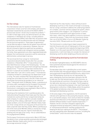 24 • Fifty Shades of Tax Dodging
3.6 Tax rulings
The international rules for taxation of multinational
corporations remain uncertain and complex, and concerns
have been raised that the outcome of the OECD’s BEPS
process (see section 1.3) will only increase this problem.156
In order to have legal clarity, tax administrations can offer
companies or individuals tax rulings, including advance
pricing agreements (APAs), that make their tax position clear
and assures that the tax administration will not challenge
the tax practices agreed on. These types of agreements
can be effective ways to make the tax system more efficient
by bringing certainty to corporations. However, they can
also be misused to legitimise significant tax avoidance,
and so their use needs to be transparent and accountable.
Currently, these agreements are often negotiated bilaterally
between the multinational corporation and the national tax
administration, and are kept in secrecy.
The secret world of tax rulings for multinational
corporations became better known after the LuxLeaks
revelations in November 2014.157
A law professor has
described these tax rulings in the following way: “It’s like
taking your tax plan to the government and getting it blessed
ahead of time.”158
Such tax rulings have now become a
key tool in corporate tax avoidance. With provision for tax
rates lower than 1 per cent in some cases,159
multinational
companies flocked to Luxembourg’s tax department to get
a ruling. The audit company PwC that brokered the tax
rulings has since been accused in the UK’s Public Accounts
Committee of promoting tax avoidance on an industrial
scale.160
Along with other EU Member States, Luxembourg is
currently under investigation by the European Commission
for using tax rulings as a form of illegal state aid. The
Commission’s investigation was expanded in March 2015 to
include tax deals with McDonald’s.161
Shocking as the revelations from Luxembourg were, the
really disturbing thing about these leaks was that they only
involved one country and the tax rulings brokered by one
audit company. It is safe to say that LuxLeaks revealed
only the tip of the iceberg: underneath is a much wider and
deeper problem, since 22 of Europe’s Member States make
use of tax rulings and we can only guess at the provision for
lower corporate taxes that they involve. While Luxembourg is
one of the most active Member States in issuing tax rulings,
it is certainly not the only one. Figure 5 illustrates this,
showing only one type of tax ruling – the so-called Advance
Pricing Agreements (APAs).
The European Commission announced in March 2015 that
the details of tax rulings would be automatically exchanged
between Member States within the EU in an attempt to
discourage excessive rulings.162
Important as this step may be, it does nothing to assist
developing countries or the citizens of Europe in accessing
the tax rulings, and doesn’t address the underlying problem
of a complex, uncertain and very opaque tax system, where
governments often engage in ‘tax competition’ to attract
multinational corporations with opportunities to lower
their taxes, rather than work together to ensure a solid and
coherent tax system.163
Data from the Commission shows
that, out of the 547 APAs in force in EU Member States by
the end of 2013, 178 were with non-EU countries.164
The Commission is conducting an impact assessment to
look into the pros and cons of making parts of the tax rulings
public. This is expected to be ready by the beginning of 2016.
However, as is the usual case with the Commission’s impact
assessments, it will most likely not consider the interests of
developing countries when weighing up the pros and cons.
3.7 Excluding developing countries from decision
making
As has been highlighted above, the OECD BEPS reforms
have systematically been biased against the interests of
developing countries.
Europe plays a key role in upholding the current system,
which dictates that international taxation reform is discussed
and progressed through OECD and G20 forums, where more
than 100 developing countries are not represented. For
years, developing countries have been calling for the UN
to take over the international taxation reform process, as
this would allow all countries in the world to have a seat at
the table when decisions are to be taken. The EU played an
active role in blocking this proposal in the July Financing for
Development conference in Addis Ababa, where the question
of the global tax body was a key sticking point between
developed and developing countries.
In the early stages of the negotiations, the EU seemed to
indicate some openness to discussing the proposal, calling
for a cost-benefit analysis, more clarity of what the mandate
would be and reflections on the potential interlinkages with
between different bodies to avoid ‘wasteful duplication’.165
However, the EU’s line then changed to opposing the
intergovernmental tax body with a reference to the problem
of ‘institutional proliferation’ and their preference for
keeping the decision making at the OECD.166
The proposal
was also opposed by other developed countries, including the
United States167
and in the end it was not adopted.
 