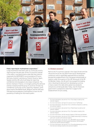 Fifty Shades of Tax Dodging • 29
Public reporting for multinational corporations
viii
Large movements have been seen on country by country
reporting over the past year. Of the 15 countries covered
in the report, nine governments state that they intend to
implement the OECD BEPS recommendations (France,
Germany, Ireland, Luxembourg, Poland, Slovenia, Spain,
Sweden and the UK), which will keep the reporting
confidential and only apply to very large companies. The
former champion, France, is no longer pushing this demand
and has instead joined the group of countries introducing
confidential country by country reporting. However, some
governments (the Netherlands, Belgium and the UK) have
indicated varying degrees of willingness to look into the
possibility of making the information public.
i.	 For more information, see section 3.6 on ’Tax rulings’ as well as the
national chapters
ii.	 For more information, see figure 5 in section 3.6 on ‘Tax Rulings’
iii.	 For more information, see section 3.3 on ’Letterbox companies’ as well as
the national chapters
iv.	 For more information, see section 3.4 on ‘Patent boxes’ as well as the
national chapters
v.	 For more information, see section 3.5 on ’Tax treaties’ as well as the
national chapters
vi.	 For more information, see the national chapters of Germany and Sweden
vii.	For more information, see section 3.9 on ’Hidden ownership of companies
and trusts’ as well as the national chapters
viii.	For more information, see section 1.3 on ’Will BEPS stop tax dodging’
as well as the chapters on the European Parliament, the European
Commission and the national chapters
ix.	 For more information, see section 3.7 on ’Excluding developing countries
from decision making’ as well as the national chapters
4.3 Global solutions
ix
None of the 15 countries covered in this report broke with the
official EU line at the July 2015 Financing for Development
conference, which regrettably opposed and successfully
blocked the establishment of an intergovernmental body on
taxation under the auspices of the UN. Among all of the 28
EU Member States, the UK and France played the leading
role in blocking the demand from developing countries
to have a seat at the table when global tax standards
and policies are being decided. Today, only the Slovenian
government is prepared to state that it supports the
establishment of such a body.
 